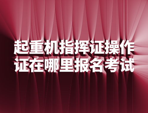 起重机指挥证操作证在哪里报名考试